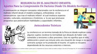 RESILIENCIA EN EL MALTRATO INFANTIL
Aportes Para La Comprensión De Factores Desde Un Modelo Ecológico
A continuación se integran conceptos relacionados con la resiliencia en el
maltrato infantil desde el modelo ecológico, enfocándose en las
consecuencias que trae el maltrato infantil el cual involucra aspectos
sociales, culturales, económicos e históricos. a la vez que promueve
programas que potencialicen habilidades y capacidades infantiles.
Antecedentes Teóricos
La resiliencia es un termino tomado de la física en donde explican como
algunos sujetos recobran la normalidad aun después de haber sido
sometidos a tensiones o altas presiones. Esto no significa que el niño,
adolescente o joven sea inmune ante una situación de riesgo si no que al
contrario aunque se ha producido el trauma el sujeto se recupera
dependiendo de los recursos externos e internos.
Morelato, G (2011). Resiliencia en el maltrato infantil: aportes para la comprensión de factores desde un modelo ecológico. Revista de Psicología Vol. 29. Universidad del Aconcagua.
Argentina
http://revistas.pucp.edu.pe/index.php/psicologia/article/view/2467/2416
 