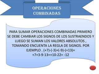OPERACIONES
             COMBINADAS



 PARA SUMAR OPERACIONES COMBINADAS PRIMERO
SE DEBE CAMBIAR LOS SIGNOS DE LOS SUSTRAENDOS Y
    LUEGO SE SUMAN LOS VALORES ABSOLUTOS ,
   TOMANDO ENCUENTA LA REGLA DE SIGNOS. POR
          EJEMPLO . (+7)-(-3)+(-9)-(+13)=
              +7+3-9-13=+10-22= -12
 