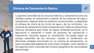 Sistema de Saneamiento Básico
La gestión sostenible de los recursos hídricos y saneamiento será una
realidad cuando se revolucione la gestión de los sistemas de agua y
saneamiento, dejando atrás los sistemas convencionales, y adaptando
el enfoque de cierre de los ciclos de agua y de los nutrientes. Los
sistemas de saneamiento están compuestos por todos los dispositivos
técnicos necesarios para tratar las aguas residuales (comunal, de la
agricultura e industrial) a través de procesos de recolección y
tratamiento, haciendo segura su reutilización. Se puede lograr un
manejo sostenible de los recursos, cuando al combinarse las
diferentes unidades funcionales en un sistema de saneamiento, se
logra una adecuada adaptación entre estas unidades, como también a
los aspectos socio-culturales del contexto geográfico de una localidad
determinada.
11
 