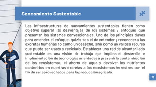 Saneamiento Sustentable
Las infraestructuras de saneamientos sustentables tienen como
objetivo superar las desventajas de los sistemas y enfoques que
presentan los sistemas convencionales. Uno de los principios claves
para entender el enfoque, quizás sea el de entender y reconocer a las
excretas humanas no como un desecho, sino como un valioso recurso
que puede ser usado y reciclado. Establecer una red de alcantarillado
sustentable es una visión de trabajo que implica el desarrollo e
implementación de tecnologías orientadas a prevenir la contaminación
de los ecosistemas, el ahorro de agua y devolver los nutrientes
contenidos en nuestras excretas a los ecosistemas terrestres con el
fin de ser aprovechados para la producción agrícola.
12
 
