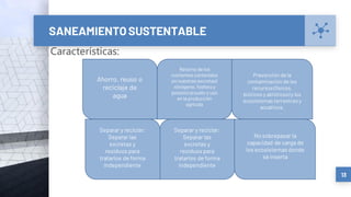 SANEAMIENTO SUSTENTABLE
13
Retorno de los
nutrientes contenidos
en nuestras excretas(
nitrógeno, fósforo y
potasio) alsuelo y uso
en la producción
agrícola
Ahorro, reuso o
reciclaje de
agua
Prevención de la
contaminación de los
recursos (físicos,
bióticos y abióticos) y los
ecosistemas terrestres y
acuáticos.
Características:
Separar y reciclar:
Separar las
excretas y
residuos para
tratarlos de forma
independiente
Separar y reciclar:
Separar las
excretas y
residuos para
tratarlos de forma
independiente
No sobrepasar la
capacidad de carga de
los ecosistemas donde
se inserta
 