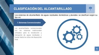 CLASIFICACIÓN DEL ALCANTARILLADO
14
1. Sistemas Convencionales
Los alcantarillados convencionales
son los sistemas tradicionales
utilizados para la recolección y
transporte de aguas residuales o
lluvias hasta los sitios de disposición
final
Los sistemas de alcantarillado de aguas residuales domésticas y pluviales se clasifican según su
tipo en:
 