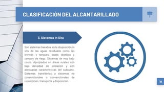 CLASIFICACIÓN DEL ALCANTARILLADO
18
3. Sistemas In Situ
Son sistemas basados en la disposición in
situ de las aguas residuales como las
letrinas y tanques, pozos sépticos y
campos de riego. Sistemas de muy bajo
costo. Apropiados en áreas rurales con
baja densidad de población y con
adecuadas características del subsuelo.
Sistemas transitorios a sistemas no
convencionales o convencionales de
recolección, transporte y disposición.
 