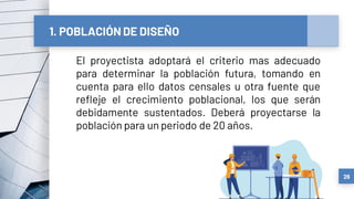 1. POBLACIÓN DE DISEÑO
El proyectista adoptará el criterio mas adecuado
para determinar la población futura, tomando en
cuenta para ello datos censales u otra fuente que
refleje el crecimiento poblacional, los que serán
debidamente sustentados. Deberá proyectarse la
población para un periodo de 20 años.
26
 