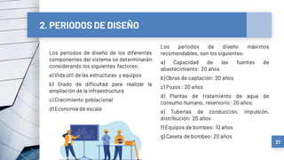 2. PERIODOS DE DISEÑO
Los periodos de diseño de los diferentes
componentes del sistema se determinarán
considerando los siguientes factores:
a) Vida útil de las estructuras y equipos
b) Grado de dificultad para realizar la
ampliación de la infraestructura
c) Crecimiento poblacional
d) Economía de escala
27
Los periodos de diseño máximos
recomendables, son los siguientes:
a) Capacidad de las fuentes de
abastecimiento: 20 años
b) Obras de captación: 20 años
c) Pozos : 20 años
d) Plantas de tratamiento de agua de
consumo humano, reservorio: 20 años.
e) Tuberías de conducción, impulsión,
distribución: 20 años
f) Equipos de bombeo: 10 años
g) Caseta de bombeo: 20 años
 