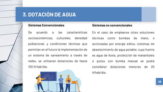 3. DOTACIÓN DE AGUA
Sistemas Convencionales
De acuerdo a las características
socioeconómicas, culturales, densidad
poblacional, y condiciones técnicas que
permitan en el futuro la implementación de
un sistema de saneamiento a través de
redes, se utilizaran dotaciones de hasta
100 lt/hab/día.
28
Sistemas no convencionales
En el caso de emplearse otras soluciones
técnicas como bombas de mano, o
accionadas por energía eólica, sistemas de
abastecimiento de agua potable, cuya fuente
es agua de lluvia, protección de manantiales
o pozos con bomba manual se podrá
considerar dotaciones menores de 20
lt/hab/día.
 