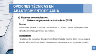 OPCIONES TÉCNICASEN
ABASTECIMIENTODE AGUA
a) Sistemas convencionales
▫ Sistema de gravedad sin tratamiento (GST)
30
Fuentes
Manantiales (ladera o fondo) concentrados o difusos, aguas subsuperficiales
ubicadas en cotas superiores a la población.
Componentes
• Captación: La estructura debe permitir utilizar el caudal máximo diario necesario para
atender a la población de diseño. Generalmente se encuentran los siguientes modelos:
 