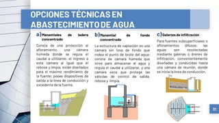 a)Manantiales de ladera
concentrado
Consta de una protección al
afloramiento, una cámara
húmeda donde se regula el
caudal a utilizarse; el ingreso a
esta cámara al igual que el
rebose y limpia, están diseñados
para el máximo rendimiento de
la fuente; posee dispositivos de
salida a la línea de conducción y
excedente de la fuente.
b)Manantial de fondo
concentrado
La estructura de captación es una
cámara sin losa de fondo que
rodea el punto de brote del agua;
consta de cámara húmeda que
sirve para almacenar el agua y
regula el caudal a utilizarse, y una
cámara seca que protege las
válvulas de control de salida,
rebose y limpia.
c)Galeríasde infiltración
Para fuentes subsuperficiales o
afloramientos difusos; las
aguas son recolectadas
mediante galerías o drenes de
infiltración, convenientemente
diseñadas y conducidas hasta
una cámara de reunión, donde
se inicia lalínea de conducción.
31
OPCIONES TÉCNICASEN
ABASTECIMIENTODE AGUA
 