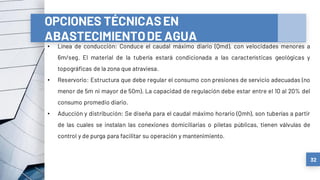 32
OPCIONES TÉCNICASEN
ABASTECIMIENTODE AGUA
• Línea de conducción: Conduce el caudal máximo diario (Qmd), con velocidades menores a
6m/seg. El material de la tubería estará condicionada a las características geológicas y
topográficas de la zona que atraviesa.
• Reservorio: Estructura que debe regular el consumo con presiones de servicio adecuadas (no
menor de 5m ni mayor de 50m). La capacidad de regulación debe estar entre el 10 al 20% del
consumo promedio diario.
• Aducción y distribución: Se diseña para el caudal máximo horario (Qmh), son tuberías a partir
de las cuales se instalan las conexiones domiciliarias o piletas públicas, tienen válvulas de
control y de purga para facilitar su operación y mantenimiento.
 