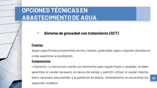 OPCIONES TÉCNICASEN
ABASTECIMIENTODE AGUA
a) Sistemas convencionales
▫ Sistema de gravedad con tratamiento (GCT)
34
Fuentes
Aguas superficiales provenientes de ríos, canales, quebradas, lagos o lagunas ubicadas en
cotas superiores a la población.
Componentes
• Captación: La estructura cuenta con elementos para regular flujos y caudales, se debe
garantizar el caudal necesario en época de estiaje y permitir utilizar el caudal máximo
diario necesario para atender a la población de diseño. Generalmente se encuentran los
siguientes modelos:
 