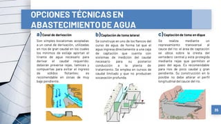 a)Canal de derivación
Son simples bocatomas acopladas
a un canal de derivación, utilizadas
en ríos de gran caudal en los cuales
los mínimos de estiaje aportan el
tirante de agua necesario para
derivar el caudal requerido;
deberán preverse rejas, tamices y
compuertas para evitar el ingreso
de sólidos flotantes; es
recomendable en zonas de muy
baja pendiente.
b)Captación de toma lateral
Se construye en uno de los flancos del
curso de agua, de forma tal que el
agua ingresa directamente a una caja
de captación que cuenta con
sistemas de medición del caudal
necesario para su posterior
conducción a la planta de
tratamiento. Se emplea en cursos de
caudal limitado y que no produzcan
socavación profunda.
c)Captación de toma en dique
Se realiza mediante un
represamiento transversal al
cauce del río; el área de captación
se ubica sobre la cresta del
vertedero central y está protegida
mediante rejas que permiten el
paso del agua. Es recomendable
para ríos de poco caudal y gran
pendiente. Su construcción en lo
posible no debe alterar el perfil
longitudinal del cauce del río.
35
OPCIONES TÉCNICASEN
ABASTECIMIENTODE AGUA
 