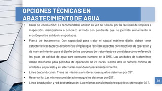 36
OPCIONES TÉCNICASEN
ABASTECIMIENTODE AGUA
• Canal de conducción: Es recomendable utilizar en vez de tubería, por la facilidad de limpieza e
inspección, mampostería o concreto armado con pendiente que no permita arenamiento ni
erosiónporlos sólidos transportados.
• Planta de tratamiento: Con capacidad para tratar el caudal máximo diario, deben tener
características técnico-económicas simples que faciliten aspectos constructivos de operación y
de mantenimiento; para el diseño de los procesos de tratamiento se considera como referencia
las guías de calidad de agua para consumo humano de la OMS. Las unidades de tratamiento
deben diseñarse para periodos de operación de 24 horas, siendo dos el número mínimo de
unidadesenparaleloy así alternarlas cuandorequieramantenimiento.
• Líneadeconducción: Tiene las mismas consideraciones que los sistemasporGST.
• Reservorio:Las mismas consideracionesquelos sistemas porGST.
• Líneadeaducción y red dedistribución:Las mismas consideracionesquelos sistemas porGST.
 