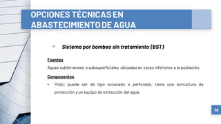 OPCIONES TÉCNICASEN
ABASTECIMIENTODE AGUA
a) Sistemas convencionales
▫ Sistema por bombeo sin tratamiento (BST)
38
Fuentes
Aguas subterráneas o subsuperficiales ubicadas en cotas inferiores a la población.
Componentes
• Pozo: puede ser de tipo excavado o perforado, tiene una estructura de
protección y un equipo de extracción del agua.
 