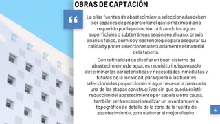 “
La o las fuentes de abastecimientoseleccionadasdeben
ser capaces de proporcionarel gasto máximo diario
requerido por la población,utilizandolas aguas
superficialeso subterráneassegún sea el caso,previo
análisisfísico, químico y bacteriológico para asegurar su
calidad y poder seleccionaradecuadamenteel material
dela tubería.
Con la finalidaddediseñar un buen sistema de
abastecimientode agua, es requisito indispensable
determinar lascaracterísticasy necesidadesinmediatasy
futuras de la localidad,para que la o las fuentes
seleccionadasproporcionenel agua necesaria para cada
una de las etapasconstructivassin que pueda existir
reducción del abastecimientopor sequía u otra causa,
también será necesariorealizar un levantamiento
topográficode detalle de la zona de la fuente de
abastecimiento,para elaborarel mejor diseño.
4
OBRAS DE CAPTACIÓN
 