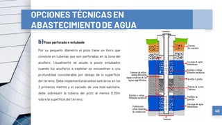 b)Pozo perforado o entubado
Por su pequeño diámetro el pozo tiene un forro que
consiste en tuberías que son perforadas en la zona del
acuífero. Usualmente se acude a pozos entubados
cuando los acuíferos a explotar se encuentran a una
profundidad considerable por debajo de la superficie
del terreno. Debe implementarse sellos sanitarios en los
3 primeros metros y el vaciado de una loza sanitaria,
debe sobresalir la tubería del pozo al menos 0,30m
sobre la superficie del terreno.
40
OPCIONES TÉCNICASEN
ABASTECIMIENTODE AGUA
 