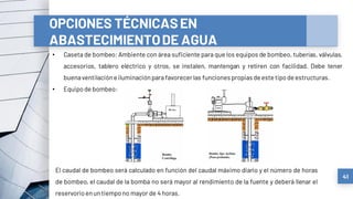 41
OPCIONES TÉCNICASEN
ABASTECIMIENTODE AGUA
• Caseta de bombeo: Ambiente con área suficiente para que los equipos de bombeo, tuberías, válvulas,
accesorios, tablero eléctrico y otros, se instalen, mantengan y retiren con facilidad. Debe tener
buenaventilacióneiluminación para favorecerlas funciones propias de este tipodeestructuras.
• Equipode bombeo:
El caudal de bombeo será calculado en función del caudal máximo diario y el número de horas
de bombeo, el caudal de la bomba no será mayor al rendimiento de la fuente y deberá llenar el
reservorioenuntiempono mayor de 4 horas.
 