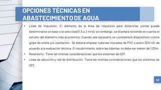 42
OPCIONES TÉCNICASEN
ABASTECIMIENTODE AGUA
• Línea de impulsión: El diámetro de la línea de impulsión para distancias cortas puede
determinarse en base a la velocidad (1,5 a 2 m/s); sin embargo, se diseñará teniendo en cuenta el
estudio del diámetro más económico. Cuando sea necesario se considerará dispositivos contra
golpe de ariete y/o cavitación. Se deberá emplear tuberías roscadas de PVC o acero SCH 40, de
acuerdo a la evaluación técnica. El recubrimiento sobre las tuberías no debe ser menor de 1,20m.
• Reservorio: Tiene las mismas consideraciones que los sistemas de GST.
• Línea de aducción y red de distribución: Tiene las mismas consideraciones que los sistemas de
GST.
 