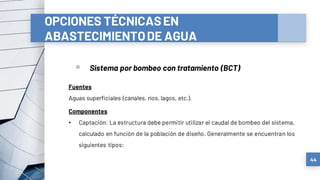 OPCIONES TÉCNICASEN
ABASTECIMIENTODE AGUA
a) Sistemas convencionales
▫ Sistema por bombeo con tratamiento (BCT)
44
Fuentes
Aguas superficiales (canales, ríos, lagos, etc.).
Componentes
• Captación: La estructura debe permitir utilizar el caudal de bombeo del sistema,
calculado en función de la población de diseño. Generalmente se encuentran los
siguientes tipos:
 