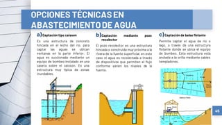 a)Captación tipo caisson
Es una estructura de concreto
hincada en el lecho del río, para
captar las aguas se ubican
ventanas en la parte inferior. El
agua es succionada mediante un
equipo de bombeo instalado en una
caseta sobre el caisson. Es una
estructura muy típica de zonas
inundables.
b)Captación mediante pozo
recolector
El pozo recolector es una estructura
hincada o construida muy próxima a la
rivera de la fuente superficial, en este
caso el agua es recolectada a través
de dispositivos que permiten el flujo
conforme varíen los niveles de la
fuente.
c)Captación de balsa flotante
Permite captar el agua de río o
lago, a través de una estructura
flotante donde se ubica el equipo
de bombeo. Esta estructura está
anclada a la orilla mediante cables
templadores.
45
OPCIONES TÉCNICASEN
ABASTECIMIENTODE AGUA
 