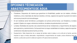 46
OPCIONES TÉCNICASEN
ABASTECIMIENTODE AGUA
Está compuestode:
• Flotadores: Dispuestos de manera que garanticen la flotabilidad, pueden ser de madera, cilindros
metálicos y otros materiales de diversos tamaños y formas, capaces de soportar la presión de toda la
estructuray la acción corrosiva delagua.
• Si son metálicos serán herméticos y protegidos con pintura anticorrosiva. Los flotadores y la balsa
puedenirfijados con sogas o elementos metálicos, durables ala podredumbre ocorrosión.
• La balsa: Diseñadas de acuerdo a las características de las instalaciones y requerimientos de espacio
para operación y mantenimiento. Se buscará tener la mayor estabilidad en la balsa y capaz de soportar
condiciones más adversasdela fuente yel clima.
• Equipamiento: Debe disponerse de un equipo de bombeo sobre la balsa o en la orilla de la fuente; permita
impulsar el agua a niveles adecuados, respondiendo a requerimientos de caudal y altura dinámica total del
sistema. La altura de succión no debe sersuperiora 7m para evitar la cavitación.
 