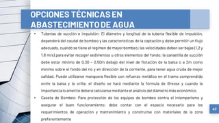 47
OPCIONES TÉCNICASEN
ABASTECIMIENTODE AGUA
• Tuberías de succión e impulsión: El diámetro y longitud de la tubería flexible de impulsión,
dependerá del caudal de bombeo y las características de la captación y debe permitir un flujo
adecuado, cuando se tiene el régimen de mayor bombeo; las velocidades deben ser bajas (1,2 y
1,8 m/s) para evitar recoger sedimentos u otros elementos del fondo; la canastilla de succión
debe estar mínimo de 0,30 – 0,50m debajo del nivel de flotación de la balsa o a 2m como
mínimo sobre el fondo del río y en dirección de la corriente, para tener agua cruda de mejor
calidad. Puede utilizarse manguera flexible con refuerzo metálico en el tramo comprendido
entre la balsa y la orilla; el diseño se hará mediante la fórmula de Bresse y cuando la
importancialo ameritedeberácalcularsemedianteel análisis deldiámetromás económico.
• Caseta de Bombeo: Para protección de los equipos de bombeo contra el intemperismo y
asegurar el buen funcionamiento; debe contar con el espacio necesario para los
requerimientos de operación y mantenimiento y construirse con materiales de la zona
preferentemente
 