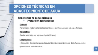 OPCIONES TÉCNICASEN
ABASTECIMIENTODE AGUA
b) Sistemas no convencionales
▫ Protección del manantial
49
Fuentes
Manantiales (ladera o fondo) concentrados o difusos, aguas subsuperficiales.
Componentes
• Captación: Se diseñan para el caudal de máximo rendimiento de la fuente, debe
garantizar un sello sanitario.
Parámetros
Caudal asignado por persona: hasta 20 lppd.
 
