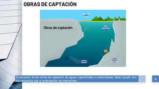 5
OBRAS DE CAPTACIÓN
El proyecto de las obras de captación de aguas superficiales o subterráneas debe cumplir con
los requisitos que a continuación se mencionan:
 