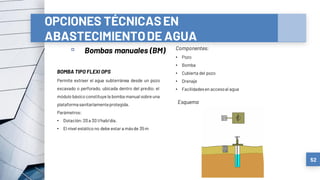 OPCIONES TÉCNICASEN
ABASTECIMIENTODE AGUA
▫ Bombas manuales (BM)
52
BOMBA TIPO FLEXI OPS
Permite extraer el agua subterránea desde un pozo
excavado o perforado, ubicada dentro del predio; el
módulo básico constituye la bomba manual sobre una
plataformasanitariamenteprotegida.
Parámetros:
• Dotación:20a 30 l/hab/día.
• El nivel estático no debe estar a másde 35m
Componentes:
• Pozo
• Bomba
• Cubierta del pozo
• Drenaje
• Facilidadesen accesoal agua
Esquema
 