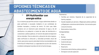 OPCIONES TÉCNICASEN
ABASTECIMIENTODE AGUA
▫ BM Multifamiliar con
energía eólica
53
Es un sistema que permite extraer el agua subterránea desde un
pozo perforado o excavado mediante el uso combinado de
bombas manuales y molinos de viento. En este caso debe
contarse con un reservorio para almacenar el agua y de allí
distribuirla a la población a través de redes de distribución a
conexiones o piletas públicas, en función del grado de dispersión
de las viviendas. Para la selección y ubicación de estos equipos,
debe verificarse la dirección y velocidad promedio anual del
viento; para estos casos la velocidad mínima recomendable es de
8 Km/hora (5 millas/hora). La capacidad de succión del sistema
no deberá sobrepasarla producción de la fuente de agua.
Parámetros:
• Familias por sistema: Depende de la capacidad de la
fuente y equipos.
• Caudal asignado por persona: 20lppd para piletas públicas
y 40lppd para conexionesdomiciliarias. Uso exclusivo para
consumo humano.
• Nivel estático hasta 30m.
Componentes:
• Pozo
• Bomba
• Líneade impulsión
• Cubierta del pozo
• Molinode viento
• Reservorio
• Conexiones domiciliariasy piletas públicas
• Drenajeen zona de captación
 