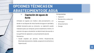 OPCIONES TÉCNICASEN
ABASTECIMIENTODE AGUA
▫ Captación de aguas de
lluvia
55
Utilizado en lugares con media o alta precipitación y en
donde no se dispone de otras fuentes de agua en cantidad y
calidad necesaria para su consumo, su captación puede
realizarse para uso temporal, previo tratamiento mínimo. El
volumen de agua a recolectar se determinará de acuerdo a
la superficie de captación y a la precipitación pluvial.
Parámetros:
• Caudal asignado por persona: mínimo 4lt/persona-día.
(Destinada básicamente a bebida, preparación de alimentos e
higiene bucal).
Componentes:
• Captación
• Recoleccióny conducción
• Interceptor
• Almacenamiento
• Drenaje
 