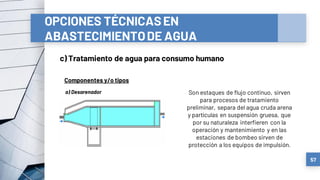 OPCIONES TÉCNICASEN
ABASTECIMIENTODE AGUA
c) Tratamiento de agua para consumo humano
57
Componentes y/o tipos
a) Desarenador Son estaques de flujo continuo, sirven
para procesos de tratamiento
preliminar, separa del agua cruda arena
y partículas en suspensión gruesa, que
por su naturaleza interfieren con la
operación y mantenimiento y en las
estaciones de bombeo sirven de
protección a los equipos de impulsión.
 