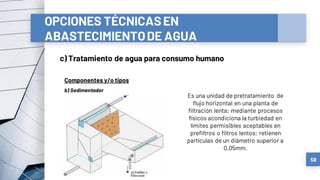 OPCIONES TÉCNICASEN
ABASTECIMIENTODE AGUA
c) Tratamiento de agua para consumo humano
58
Componentes y/o tipos
Es una unidad de pretratamiento de
flujo horizontal en una planta de
filtración lenta; mediante procesos
físicos acondiciona la turbiedad en
límites permisibles aceptables en
prefiltros o filtros lentos; retienen
partículas de un diámetro superior a
0,05mm.
b) Sedimentador
 