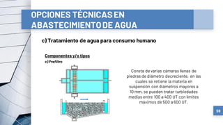 OPCIONES TÉCNICASEN
ABASTECIMIENTODE AGUA
c) Tratamiento de agua para consumo humano
59
Componentes y/o tipos
Consta de varias cámaras llenas de
piedras de diámetro decreciente, en las
cuales se retiene la materia en
suspensión con diámetros mayores a
10 mm, se pueden tratar turbiedades
medias entre 100 a 400 UT con límites
máximos de 500 a 600 UT.
c) Prefiltro
 