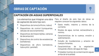 Los elementos que integran una obra
de captación de este tipo son:
▪ Dispositivos de toma (orificios, tubos).
▪ Dispositivos de control (compuertas,
válvulas de seccionamiento).
▪ Dispositivos de limpia (rejillas, cámaras
de decantación).
▪ Dispositivos de control de excedencias
(vertedores).
▪ Dispositivos de aforo (vertedores,
tubos pitot, parshall).
OBRAS DE CAPTACIÓN
Para el diseño de este tipo de obras se
requiere conocer los siguientes datos:
▪ Gasto medio, máximo y mínimo de la
corriente.
▪ Niveles de agua, normal, extraordinario y
mínimo.
▪ Características de la cuenca, erosión y
sedimentación.
▪ Estudio de inundaciones y arrastre de
cuerpos flotantes.
▪ Características de la vegetación,
incluyendo efecto del agua de riego.
▪ Probables fuentes de contaminación aguas
arriba de la localidad
6
CAPTACIÓN EN AGUAS SUPERFICIALES
 