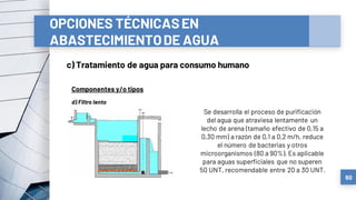 OPCIONES TÉCNICASEN
ABASTECIMIENTODE AGUA
c) Tratamiento de agua para consumo humano
60
Componentes y/o tipos
d) Filtro lento
Se desarrolla el proceso de purificación
del agua que atraviesa lentamente un
lecho de arena (tamaño efectivo de 0,15 a
0,30 mm) a razón de 0,1 a 0,2 m/h, reduce
el número de bacterias y otros
microorganismos (80 a 90%). Es aplicable
para aguas superficiales que no superen
50 UNT, recomendable entre 20 a 30 UNT.
 