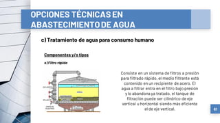 OPCIONES TÉCNICASEN
ABASTECIMIENTODE AGUA
c) Tratamiento de agua para consumo humano
61
Componentes y/o tipos
e) Filtro rápida
Consiste en un sistema de filtros a presión
para filtrado rápido, el medio filtrante está
contenido en un recipiente de acero. El
agua a filtrar entra en el filtro bajo presión
y lo abandona ya tratado, el tanque de
filtración puede ser cilíndrico de eje
vertical u horizontal siendo más eficiente
el de eje vertical.
 