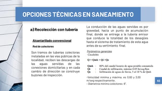 OPCIONES TÉCNICASEN SANEAMIENTO
a) Recolección con tubería
62
Alcantarillado convencional
Redde colectores
Son tramos de tuberías colectoras
instaladas en las vías públicas de la
localidad, reciben las descargas de
las aguas servidas de las
conexiones domiciliarias y en cada
cambio de dirección se construye
buzones de inspección.
La conducción de las aguas servidas es por
gravedad, hacia un punto de acumulación
final, donde se entrega a la tubería emisor
que conduce la totalidad de los desagües
hasta el sistema de tratamiento de esta agua
antes de su vertimiento final.
Parámetros generales
-Caudales
-Velocidad mínima y máxima, es 0,60 y 3,00
m/seg respectivamente.
- Diámetros mínimo colectores: 6”.
 