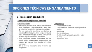 OPCIONES TÉCNICASEN SANEAMIENTO
a) Recolección con tubería
64
Alcantarillado de pequeño diámetro
Consideraciones
- Permite la existencia de tramos de la tubería
que funcionan adecuadamente, aun bajo
presión,con pendientes positivas o negativas.
- No es necesario considerar pendientes y
velocidad mínimas y máximas porque el líquido
está libre de sólidos; por lo tanto, las tuberías
pueden seguirlatopografía del terreno.
- Los colectores pueden proyectarse por las
zonas verdes o peatonales, para disminuir los
riesgos por cargas vivas debidas al tráfico
vehicular.
- En la red es necesario tener registros de
inspección.
Componentes
• Conexión domiciliaria
• Tanque séptico o tanque interceptador de
sólidos
• Acometida
• Red de colectores
• Registros de limpiezae inspección y cajas
de visita
• Disposición final
 