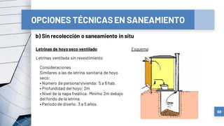 OPCIONES TÉCNICASEN SANEAMIENTO
b) Sin recolección o saneamiento in situ
68
Letrinas de hoyoseco ventilado Esquema
Letrinas ventilada sin revestimiento
Consideraciones
Similares a las de letrina sanitaria de hoyo
seco:
• Número de persona/vivienda: 5 a 6 hab.
• Profundidad del hoyo: 2m
• Nivel de la napa freática: Mínimo 2m debajo
del fondo de la letrina.
• Periodo de diseño: 3 a 5 años.
 