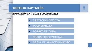 OBRAS DE CAPTACIÓN
7
CAPTACIÓN EN AGUAS SUPERFICIALES
• CAPTACIÓN DIRECTA
• TOMA DIRECTA
• TORRES DE TOMA
• PRESAS DERIVADORAS
• PRESA DE ALMACENAMIENTO
 
