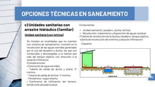 OPCIONES TÉCNICASEN SANEAMIENTO
c) Unidades sanitarias con
arrastre hidráulico (familiar)
74
Unidad sanitaria (con letrina)
Se instalan en localidades que no cuentan
con sistema de saneamiento; consiste en la
recolección de las aguas servidas generadas
por el uso del lavadero y ducha, las que son
conducidas y descargadas a la tubería que
sale del tanque séptico con dirección a la
zanja de infiltración
Consideraciones
• Colectores de aguaservidas:
- Tubería de salida de ducha y pileta: 2”
mínimo.
- Tubería de salida de letrina: 4” mínimo
- Pendientes: según diseño.
• Coeficiente de infiltración del terreno,
donde está ubicada lazanja
Esquema
Componentes
• Unidad sanitaria ( Lavadero, ducha, letrina)
• Recolección, tratamiento y disposición de aguas residual
(Tubería de recolección de la duchay lavadero,tanque séptico,
tubería de recolección de la letrina y zanja de infiltración)
 