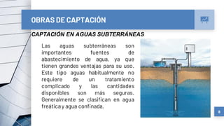 8
OBRAS DE CAPTACIÓN
CAPTACIÓN EN AGUAS SUBTERRÁNEAS
Las aguas subterráneas son
importantes fuentes de
abastecimiento de agua, ya que
tienen grandes ventajas para su uso.
Este tipo aguas habitualmente no
requiere de un tratamiento
complicado y las cantidades
disponibles son más seguras.
Generalmente se clasifican en agua
freática y agua confinada.
 