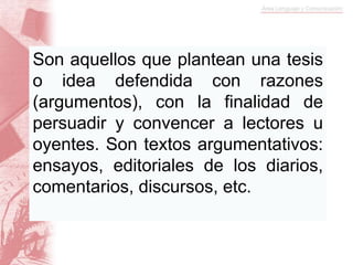 Son aquellos que plantean una tesis
o idea defendida con razones
(argumentos), con la finalidad de
persuadir y convencer a lectores u
oyentes. Son textos argumentativos:
ensayos, editoriales de los diarios,
comentarios, discursos, etc.
 
