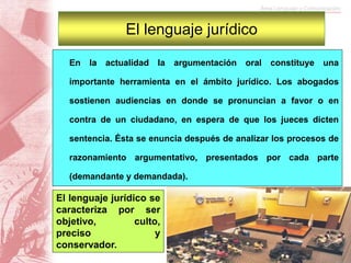 En la actualidad la argumentación oral constituye una
importante herramienta en el ámbito jurídico. Los abogados
sostienen audiencias en donde se pronuncian a favor o en
contra de un ciudadano, en espera de que los jueces dicten
sentencia. Ésta se enuncia después de analizar los procesos de
razonamiento argumentativo, presentados por cada parte
(demandante y demandada).
El lenguaje jurídico
El lenguaje jurídico se
caracteriza por ser
objetivo, culto,
preciso y
conservador.
 