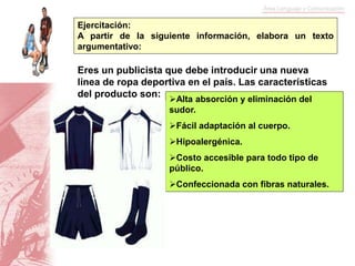 Ejercitación:
A partir de la siguiente información, elabora un texto
argumentativo:
Alta absorción y eliminación del
sudor.
Fácil adaptación al cuerpo.
Hipoalergénica.
Costo accesible para todo tipo de
público.
Confeccionada con fibras naturales.
Eres un publicista que debe introducir una nueva
línea de ropa deportiva en el país. Las características
del producto son:
 