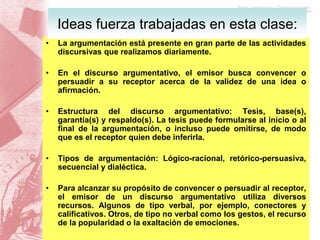• La argumentación está presente en gran parte de las actividades
discursivas que realizamos diariamente.
• En el discurso argumentativo, el emisor busca convencer o
persuadir a su receptor acerca de la validez de una idea o
afirmación.
• Estructura del discurso argumentativo: Tesis, base(s),
garantía(s) y respaldo(s). La tesis puede formularse al inicio o al
final de la argumentación, o incluso puede omitirse, de modo
que es el receptor quien debe inferirla.
• Tipos de argumentación: Lógico-racional, retórico-persuasiva,
secuencial y dialéctica.
• Para alcanzar su propósito de convencer o persuadir al receptor,
el emisor de un discurso argumentativo utiliza diversos
recursos. Algunos de tipo verbal, por ejemplo, conectores y
calificativos. Otros, de tipo no verbal como los gestos, el recurso
de la popularidad o la exaltación de emociones.
Ideas fuerza trabajadas en esta clase:
 