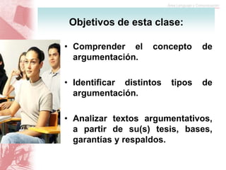• Comprender el concepto de
argumentación.
• Identificar distintos tipos de
argumentación.
• Analizar textos argumentativos,
a partir de su(s) tesis, bases,
garantías y respaldos.
Objetivos de esta clase:
 