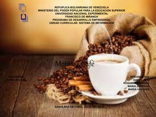 Motivo’s Café
REPUPLICA BOLIVARIANA DE VENEZUELA
MINISTERIO DEL PODER POPULAR PARA LA EDUCACION SUPERIOR
UNIVERSIDAD NACIONAL EXPERIMENTAL
´FRANCISCO DE MIRANDA´
PROGRAMA DE DESARROLLO EMPRESARIAL
UNIDAD CURRICULAR: SISTEMA DE INFORMACION
PROFESOR: INTEGRANTES:
GAMIL REVILLA DANIEL DIAZ
ROSANNA SANCHEZ
MARIA ZARRAGA
MARIA VASQUEZ
SANTA ANA DE CORO, JULIO DEL 2015.
 