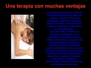 Una terapia con muchas ventajas
                Los masajes mejoran la salud de
                 los bebés expuestos al sida y la
                    cocaína, además de bajar la
                 ansiedad y relajar los músculos
                 tensos de todos. Quienes tienen
                 trabajos exigentes y estresantes
                          son beneficiados.
                     También reduce el dolor de
                     pacientes quemados y con
                   condiciones crónicas como la
                artritis reumatoide, y suavizan las
                    incomodidades de piernas y
                   espalda durante el embarazo.
               Las investigaciones dicen que los
               masajes incrementan el nivel de los
                químicos buenanota seratonina y
                  dopamina, relajando músculos,
                       ligamentos y tendones
               presionados, liberando hormonas
                      de absorción de comida.
 