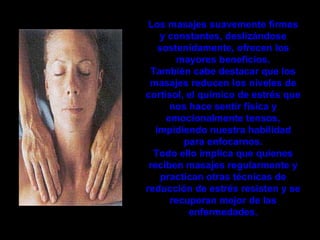 Los masajes suavemente firmes
    y constantes, deslizándose
    sostenidamente, ofrecen los
         mayores beneficios.
 También cabe destacar que los
 masajes reducen los niveles de
cortisol, el químico de estrés que
       nos hace sentir física y
      emocionalmente tensos,
   impidiendo nuestra habilidad
          para enfocarnos.
  Todo ello implica que quienes
 reciben masajes regularmente y
     practican otras técnicas de
reducción de estrés resisten y se
       recuperan mejor de las
           enfermedades.
 